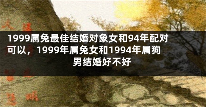 1999属兔最佳结婚对象女和94年配对可以，1999年属兔女和1994年属狗男结婚好不好