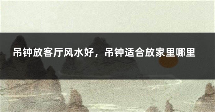 吊钟放客厅风水好，吊钟适合放家里哪里