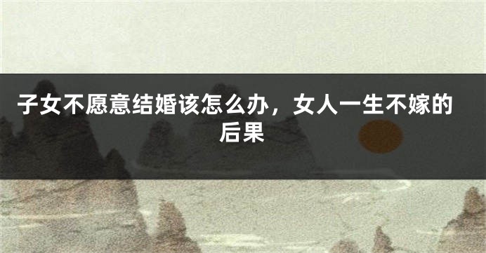 子女不愿意结婚该怎么办，女人一生不嫁的后果