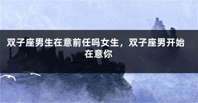 双子座男生在意前任吗女生，双子座男开始在意你