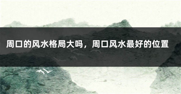 周口的风水格局大吗，周口风水最好的位置