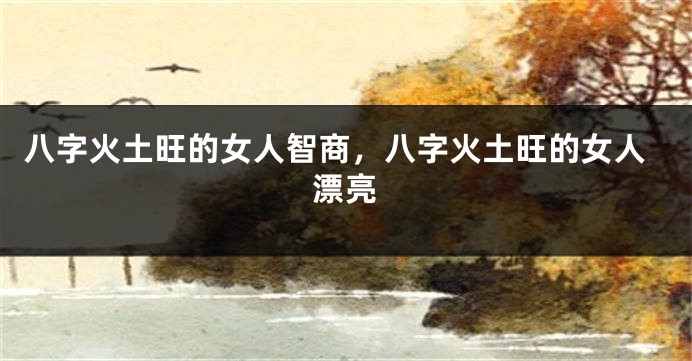 八字火土旺的女人智商，八字火土旺的女人漂亮
