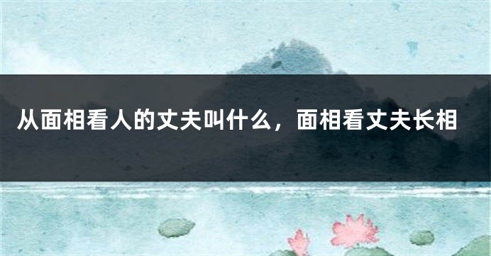 从面相看人的丈夫叫什么，面相看丈夫长相