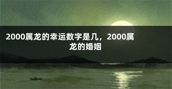 2000属龙的幸运数字是几,2000属龙的婚姻