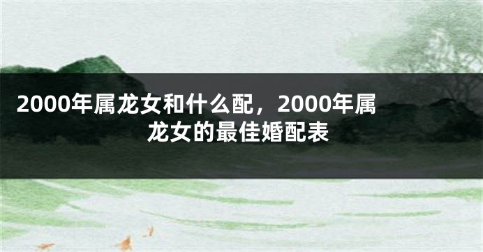 2000年属龙女和什么配，2000年属龙女的最佳婚配表