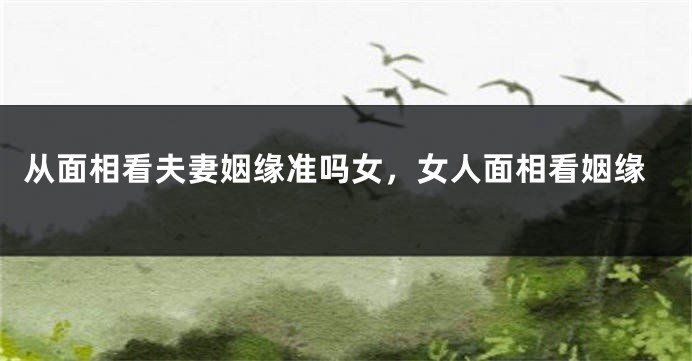 从面相看夫妻姻缘准吗女，女人面相看姻缘