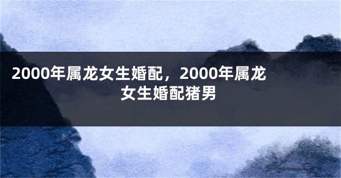 2000年属龙女生婚配，2000年属龙女生婚配猪男