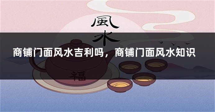 商铺门面风水吉利吗，商铺门面风水知识