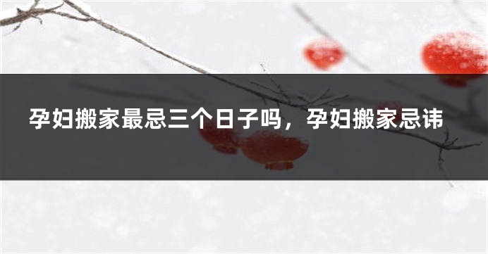 孕妇搬家最忌三个日子吗，孕妇搬家忌讳