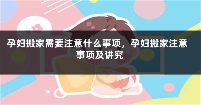 孕妇搬家需要注意什么事项，孕妇搬家注意事项及讲究