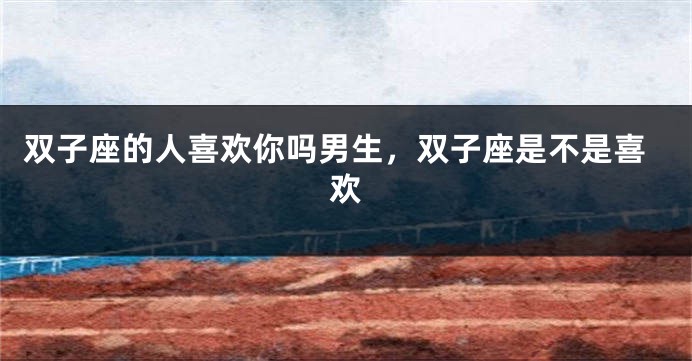 双子座的人喜欢你吗男生，双子座是不是喜欢