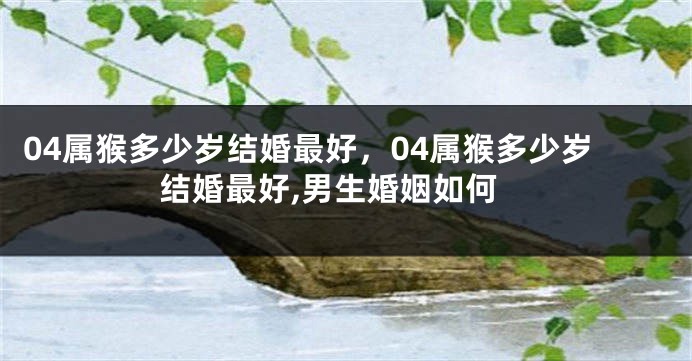 04属猴多少岁结婚最好,04属猴多少岁结婚最好,男生婚姻如何