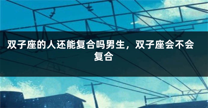 双子座的人还能复合吗男生,双子座会不会复合