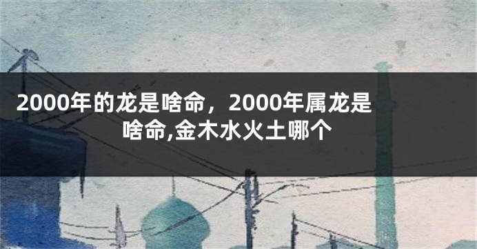 2000年的龙是啥命,2000年属龙是啥命,金木水火土哪个