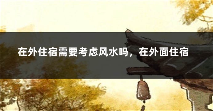在外住宿需要考虑风水吗，在外面住宿
