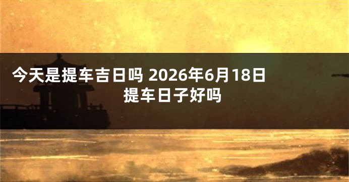 今天是提车吉日吗 2026年6月18日提车日子好吗
