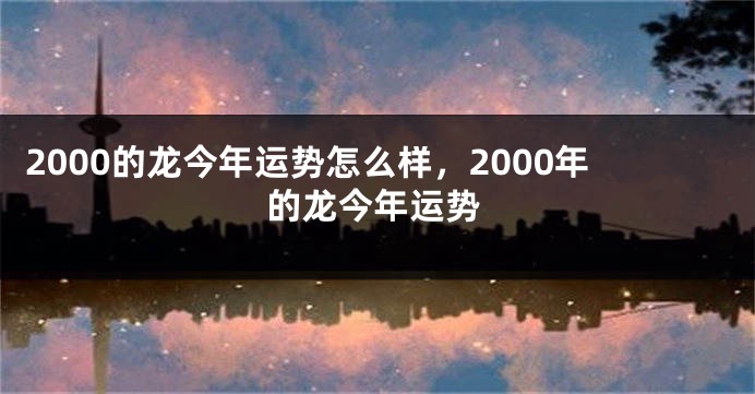 2000的龙今年运势怎么样，2000年的龙今年运势