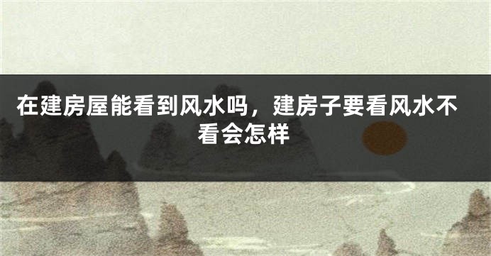 在建房屋能看到风水吗，建房子要看风水不看会怎样