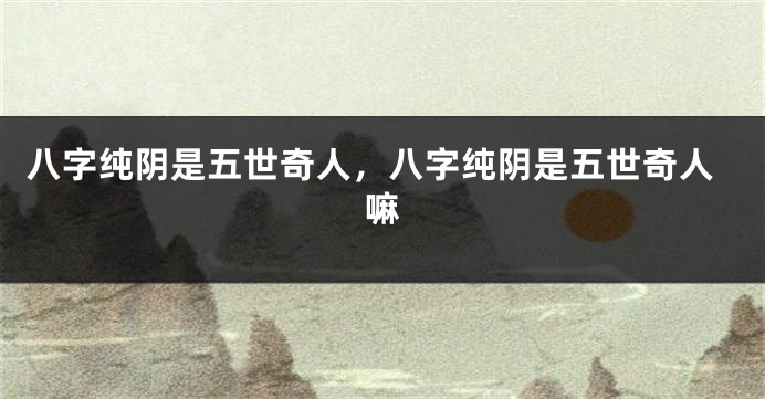 八字纯阴是五世奇人，八字纯阴是五世奇人嘛