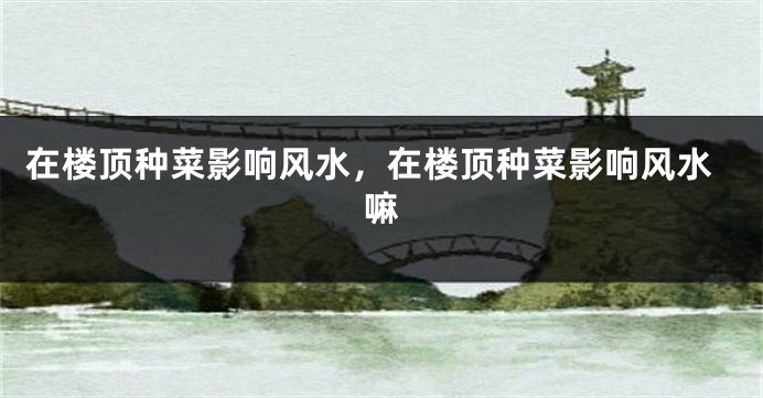 在楼顶种菜影响风水，在楼顶种菜影响风水嘛