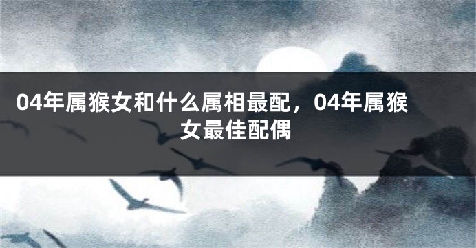 04年属猴女和什么属相最配，04年属猴女最佳配偶