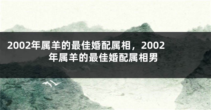 2002年属羊的最佳婚配属相，2002年属羊的最佳婚配属相男