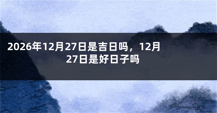 2026年12月27日是吉日吗,12月27日是好日子吗