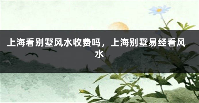 上海看别墅风水收费吗，上海别墅易经看风水