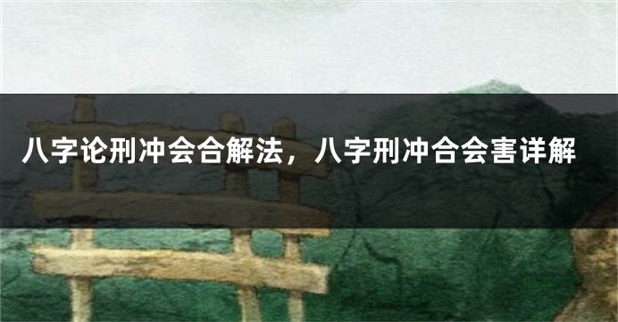 八字论刑冲会合解法，八字刑冲合会害详解
