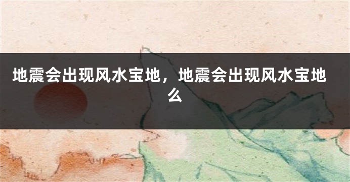 地震会出现风水宝地，地震会出现风水宝地么