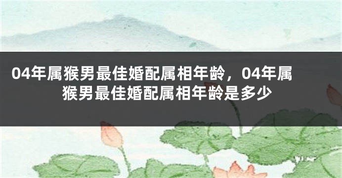 04年属猴男最佳婚配属相年龄，04年属猴男最佳婚配属相年龄是多少