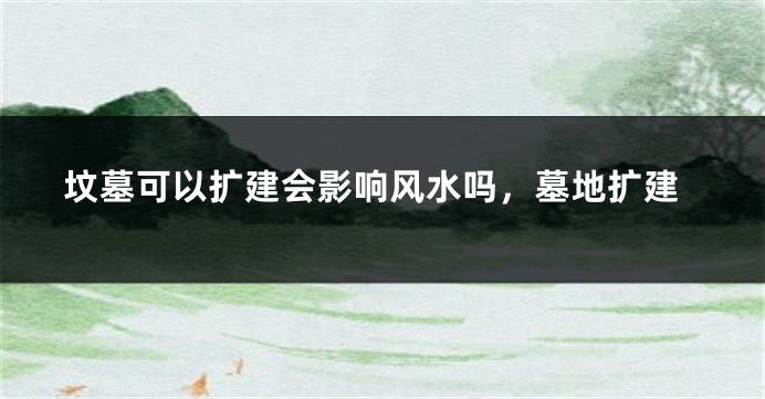 坟墓可以扩建会影响风水吗，墓地扩建