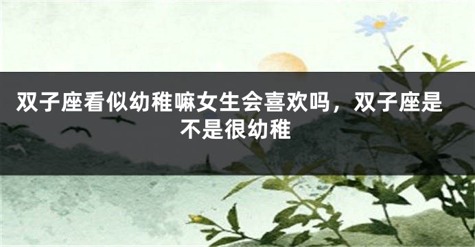 双子座看似幼稚嘛女生会喜欢吗，双子座是不是很幼稚