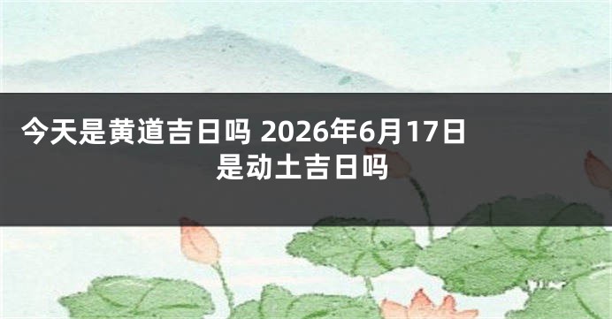 今天是黄道吉日吗 2026年6月17日是动土吉日吗