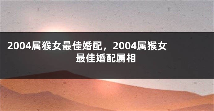 2004属猴女最佳婚配，2004属猴女最佳婚配属相
