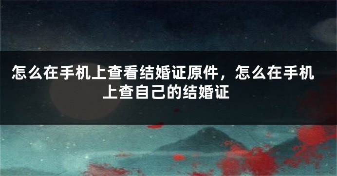 怎么在手机上查看结婚证原件，怎么在手机上查自己的结婚证