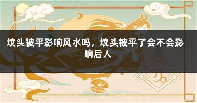 坟头被平影响风水吗,坟头被平了会不会影响后人