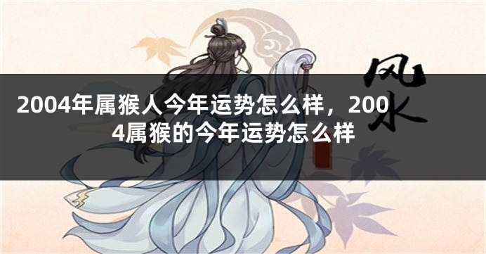 2004年属猴人今年运势怎么样，2004属猴的今年运势怎么样