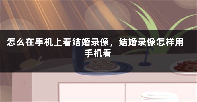 怎么在手机上看结婚录像，结婚录像怎样用手机看