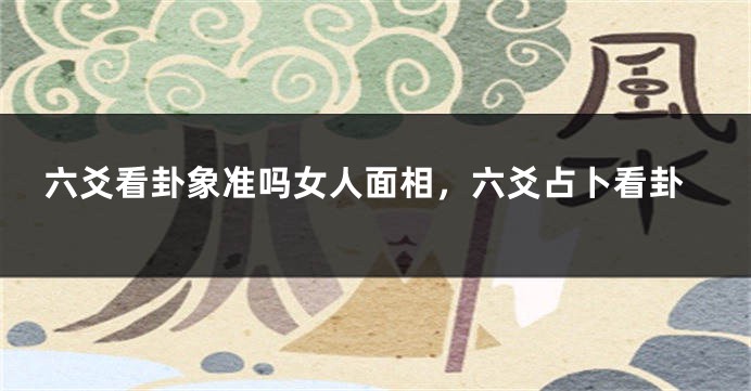 六爻看卦象准吗女人面相，六爻占卜看卦