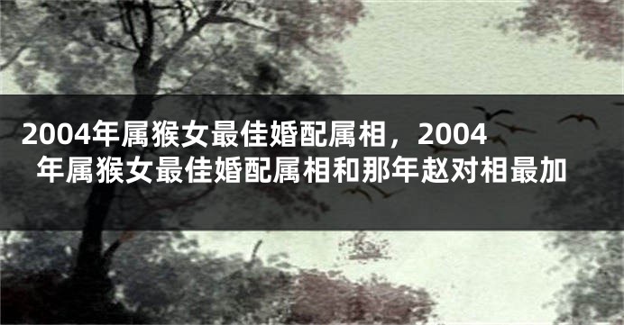 2004年属猴女最佳婚配属相，2004年属猴女最佳婚配属相和那年赵对相最加