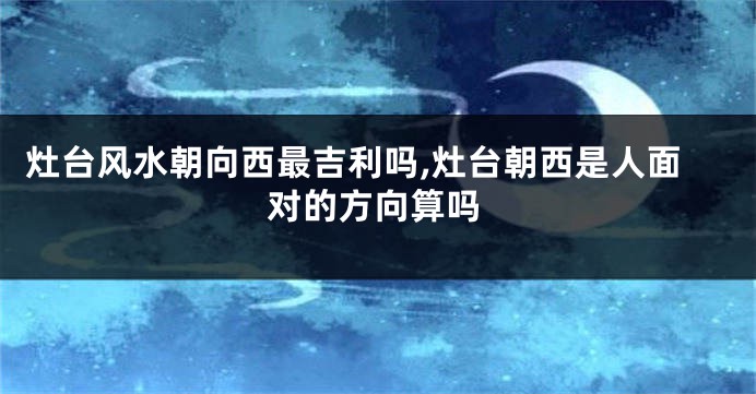 灶台风水朝向西最吉利吗,灶台朝西是人面对的方向算吗