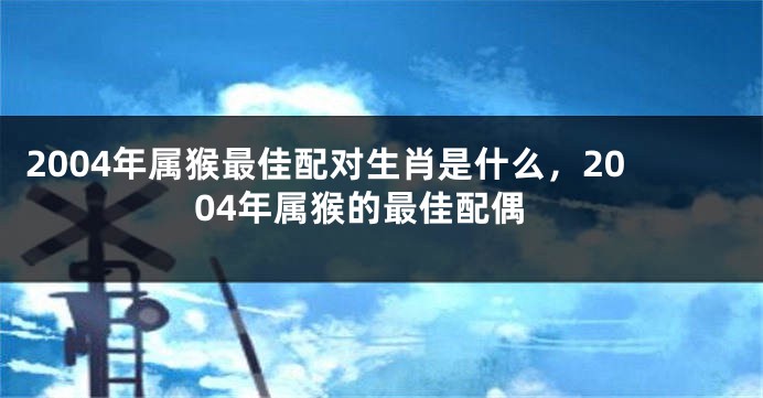 2004年属猴最佳配对生肖是什么,2004年属猴的最佳配偶