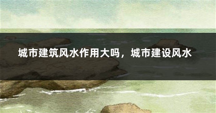 城市建筑风水作用大吗,城市建设风水