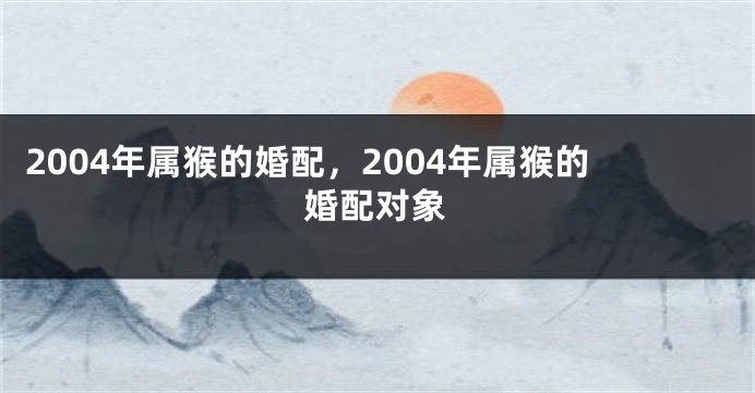 2004年属猴的婚配,2004年属猴的婚配对象