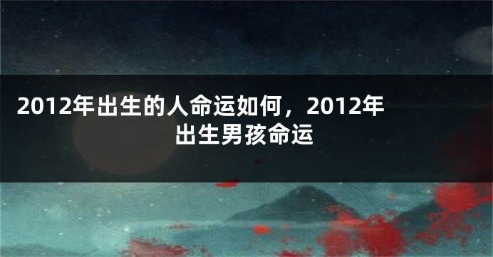 2012年出生的人命运如何,2012年出生男孩命运
