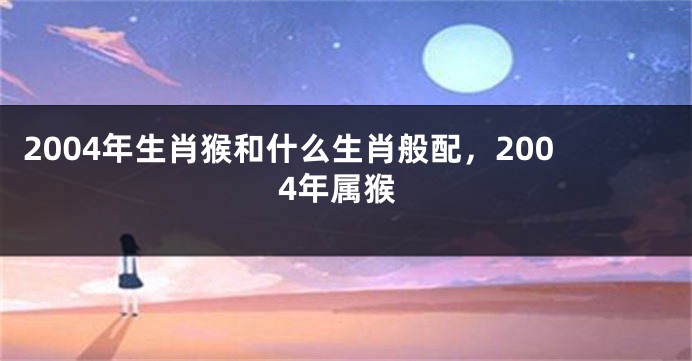 2004年生肖猴和什么生肖般配，2004年属猴
