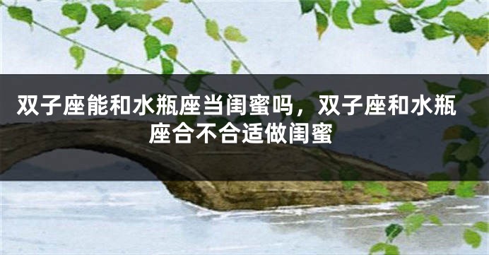 双子座能和水瓶座当闺蜜吗，双子座和水瓶座合不合适做闺蜜