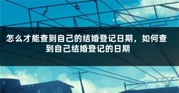 怎么才能查到自己的结婚登记日期，如何查到自己结婚登记的日期