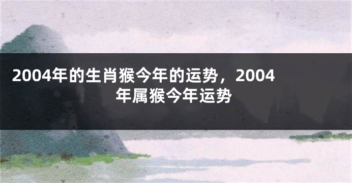 2004年的生肖猴今年的运势，2004年属猴今年运势